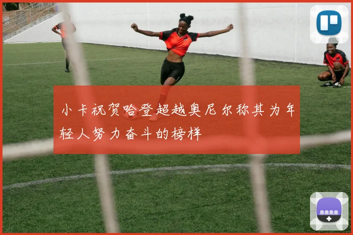 小卡祝贺哈登超越奥尼尔称其为年轻人努力奋斗的榜样