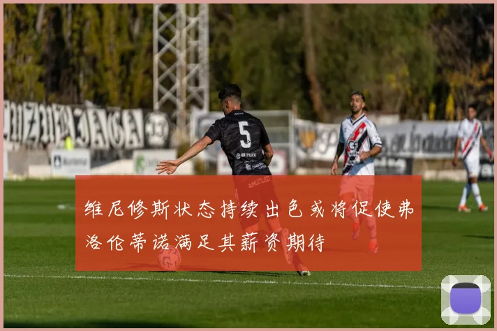 维尼修斯状态持续出色或将促使弗洛伦蒂诺满足其薪资期待