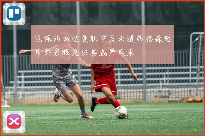 范佩西回忆曼联岁月未遭弗格森怒斥却亲眼见证其威严风采