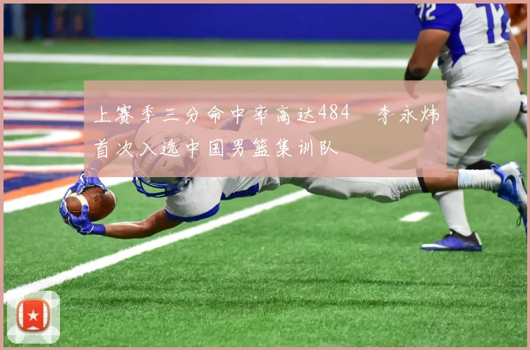 上赛季三分命中率高达484偰李永炜首次入选中国男篮集训队