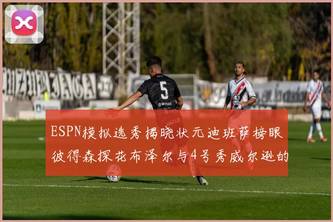 ESPN模拟选秀揭晓状元迪班萨榜眼彼得森探花布泽尔与4号秀威尔逊的精彩表现