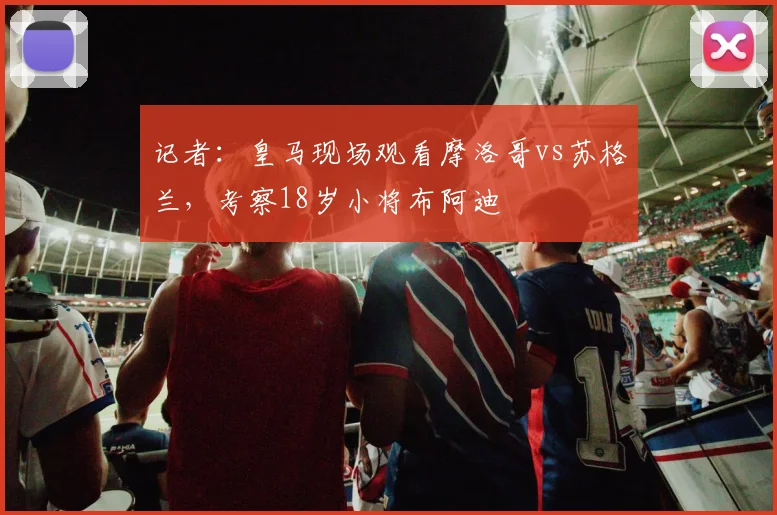 记者:皇马现场观看摩洛哥vs苏格兰,考察18岁小将布阿迪