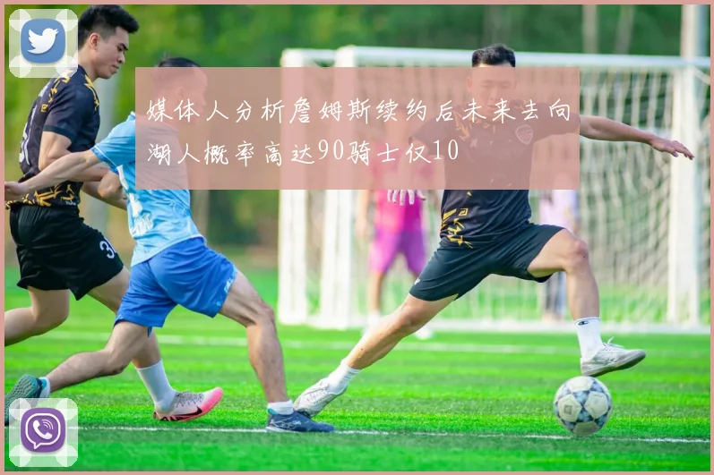 媒体人分析詹姆斯续约后未来去向湖人概率高达90骑士仅10