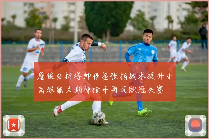 詹俊分析塔帅借鉴张指战术提升小高球能力期待枪手再闯欧冠决赛