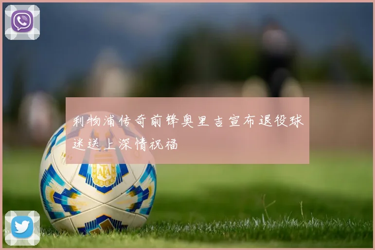 利物浦传奇前锋奥里吉宣布退役球迷送上深情祝福