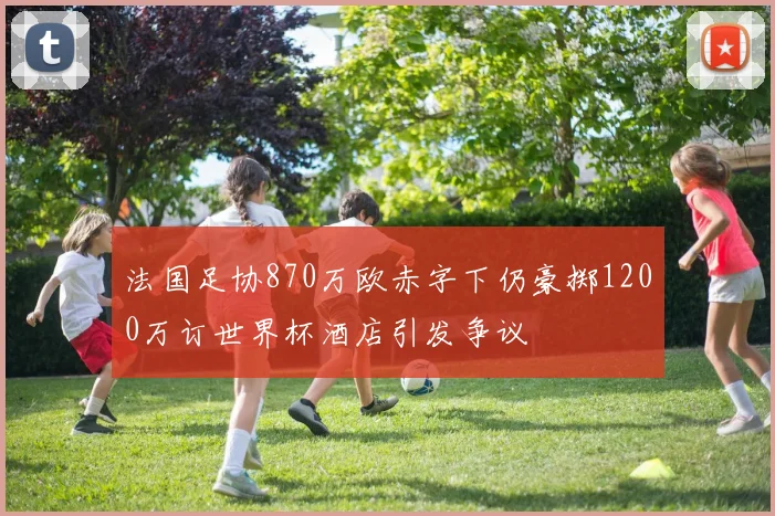 法国足协870万欧赤字下仍豪掷1200万订世界杯酒店引发争议