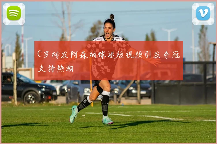 C罗转发阿森纳球迷短视频引发夺冠支持热潮