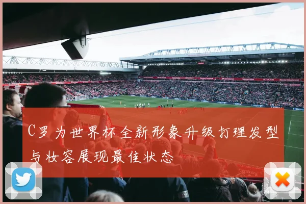 C罗为世界杯全新形象升级打理发型与妆容展现最佳状态