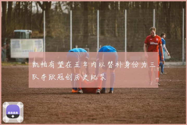 凯帕有望在五年内以替补身份为三队夺欧冠创历史纪录