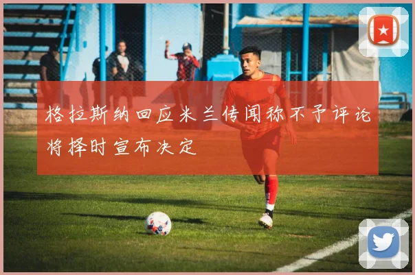 格拉斯纳回应米兰传闻称不予评论将择时宣布决定