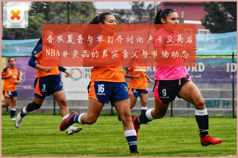 香农夏普与单打乔讨论卢卡交易后NBA非卖品的真实含义与市场动态
