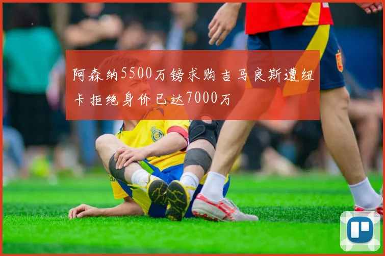 阿森纳5500万镑求购吉马良斯遭纽卡拒绝身价已达7000万