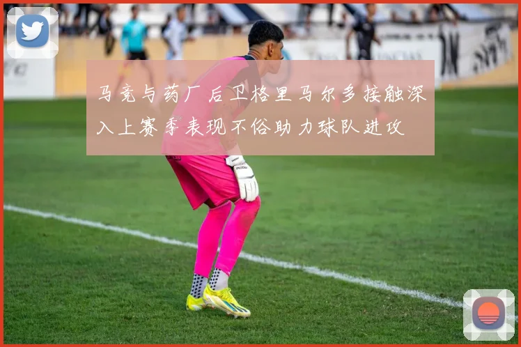 马竞与药厂后卫格里马尔多接触深入上赛季表现不俗助力球队进攻